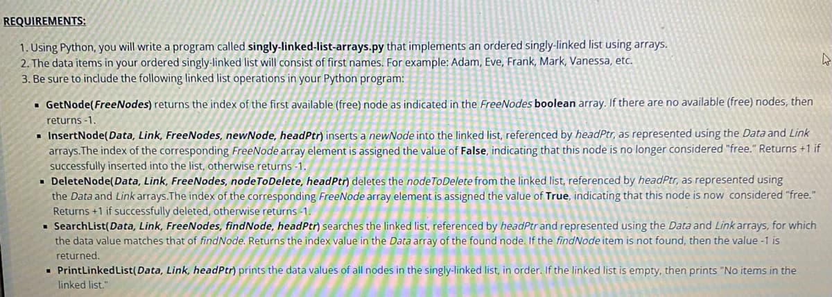 REQUIREMENTS:
1. Using Python, you will write a program called singly-linked-list-arrays.py that implements an ordered singly-linked list using arrays.
2. The data items in your ordered singly-linked list will consist of first names. For example: Adam, Eve, Frank, Mark, Vanessa, etc.
3. Be sure to include the following linked list operations in your Python program:
4
▪ GetNode(FreeNodes) returns the index of the first available (free) node as indicated in the FreeNodes boolean array. If there are no available (free) nodes, then
returns -1.
▪ InsertNode(Data, Link, FreeNodes, newNode, headPtr) inserts a newNode into the linked list, referenced by headPtr, as represented using the Data and Link
arrays. The index of the corresponding FreeNode array element is assigned the value of False, indicating that this node is no longer considered "free." Returns +1 if
successfully inserted into the list, otherwise returns -1.
▪ DeleteNode(Data, Link, FreeNodes, node ToDelete, headPtr) deletes the node ToDelete from the linked list, referenced by headPtr, as represented using
the Data and Link arrays. The index of the corresponding FreeNode array element is assigned the value of True, indicating that this node is now considered "free."
Returns +1 if successfully deleted, otherwise returns -1.
▪ SearchList(Data, Link, FreeNodes, findNode, headPtr) searches the linked list, referenced by headPtr and represented using the Data and Link arrays, for which
the data value matches that of findNode. Returns the index value in the Data array of the found node. If the findNode item is not found, then the value -1 is
returned.
▪ PrintLinked List (Data, Link, headPtr) prints the data values of all nodes in the singly-linked list, in order. If the linked list is empty, then prints "No items in the
linked list."