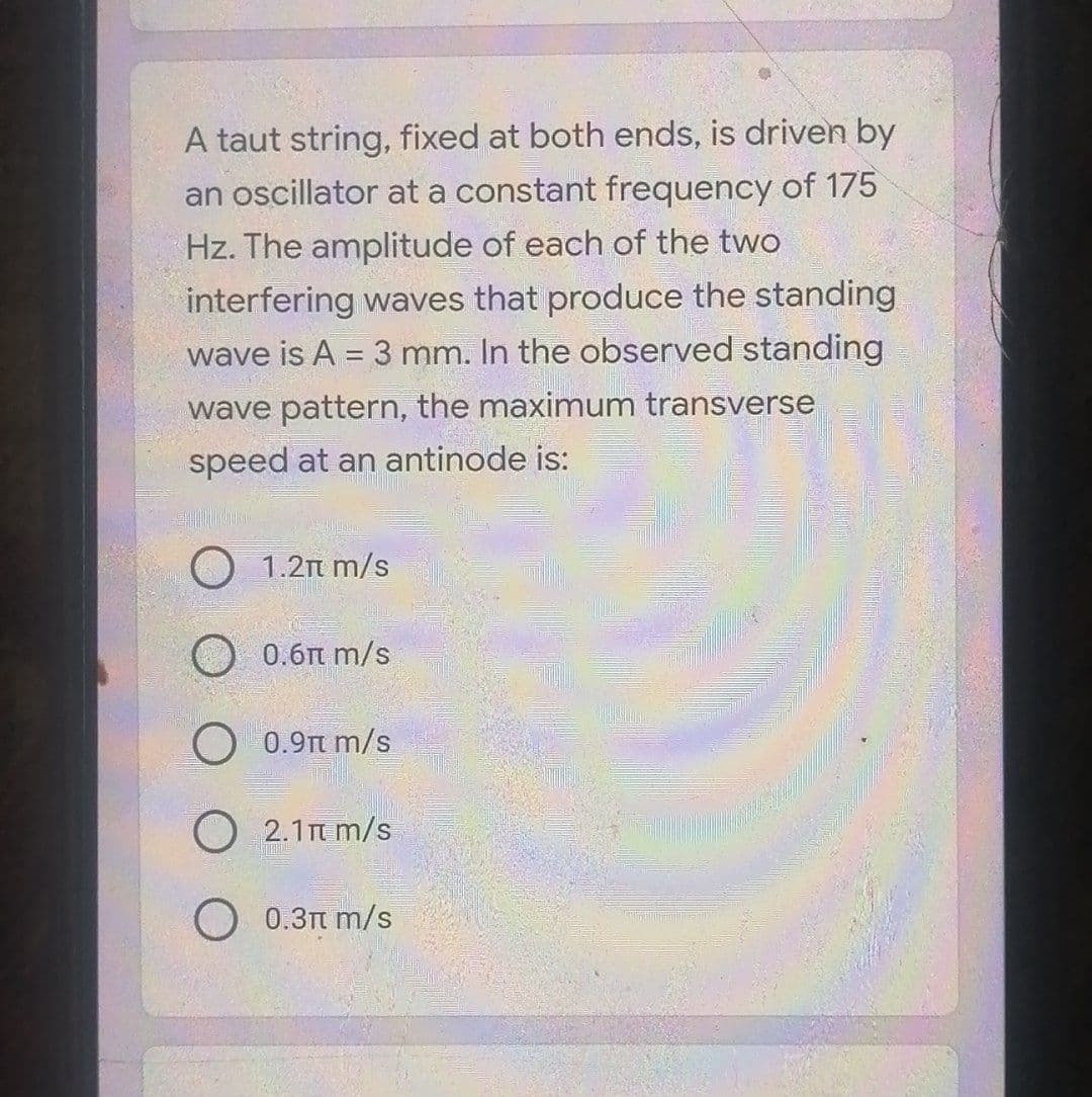 A taut string, fixed at both ends, is driven by
an oscillator at a constant frequency of 175
Hz. The amplitude of each of the two
interfering waves that produce the standing
wave is A = 3 mm. In the observed standing
wave pattern, the maximum transverse
speed at an antinode is:
O 1.2n m/s
O 0.6n m/s
0.9π m/s.
O 2.1m m/s
O 0.3t m/s
