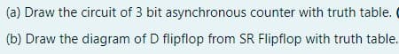 (a) Draw the circuit of 3 bit asynchronous counter with truth table.
(b) Draw the diagram of D flipflop from SR Flipflop with truth table.
