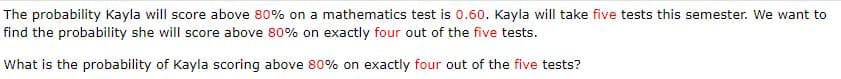 The probability Kayla will score above 80% on a mathematics test is 0.60. Kayla will take five tests this semester. We want to
find the probability she will score above 80% on exactly four out of the five tests.
What is the probability of Kayla scoring above 80% on exactly four out of the five tests?