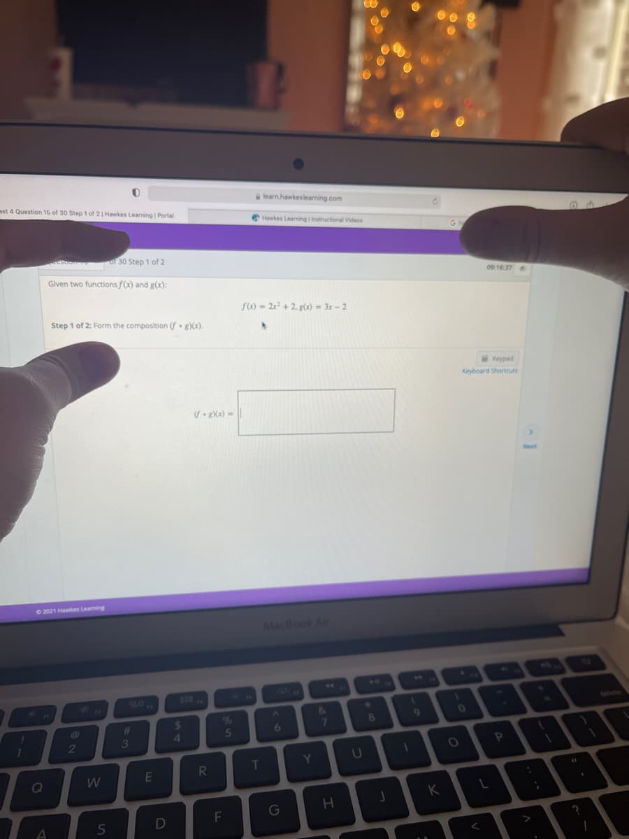 est 4 Question 15 of 30 Step 1 of 2| Hawkes Learning | Portal
learn.hawkeslearning.com
Hawkes Learning | Instructional Videos
ston of 30 Step 1 of 2
Given two functions f(x) and g(x):
09:16:37
f) = 2x2 + 2, g(x) = 3x – 2
Step 1 of 2: Form the composition (f• g)(x).
Keypad
Keyboard Shortcuts
Next
2021 Hawkes Leaning
MacBook Al
&
01
2.
4.
%23
7
5
7
2
3
P
RI
T
Y
W
E
