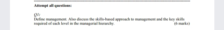 Attempt all questions:
Ql:
Define management. Also discuss the skills-based approach to management and the key skills
required of each level in the managerial hierarchy.
(6 marks)
