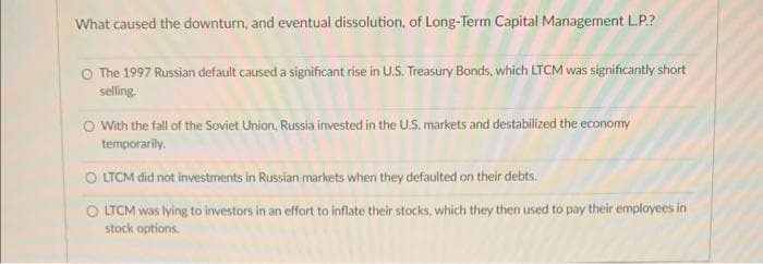 What caused the downturn, and eventual dissolution, of Long-Term Capital Management LP.?
The 1997 Russian default caused a significant rise in U.S. Treasury Bonds, which LTCM was significantly short
selling.
O With the fall of the Soviet Union, Russia invested in the U.S. markets and destabilized the economy
temporarily.
O LTCM did not investments in Russian markets when they defaulted on their debts.
OLTCM was lying to investors in an effort to inflate their stocks, which they then used to pay their employees in
stock options.