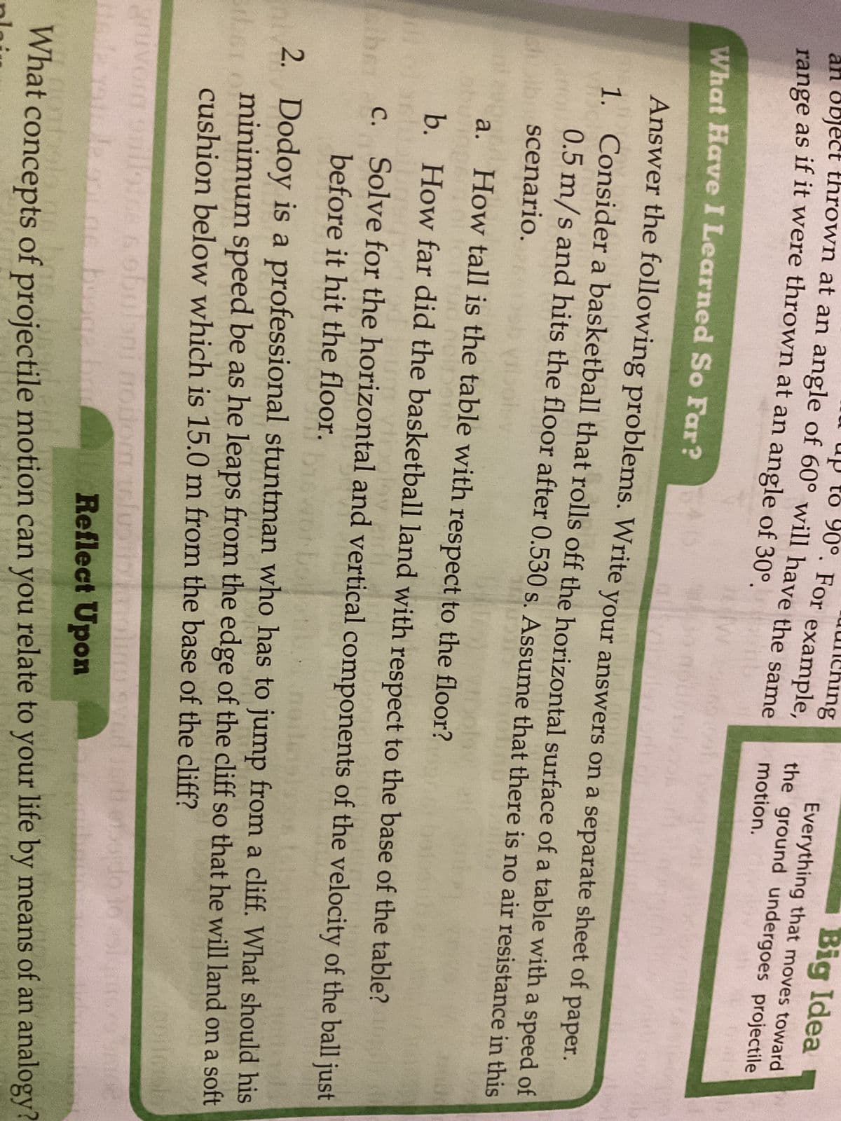 90°. For example,
ng
an object thrown at an angle of 60° will have the same
range as if it were thrown at an angle of 30°.
to
Big Idea
Everything that moves toward
the ground undergoes projectile
motion.
What Have I Learned So Far?
Answer the following problems. Write your answers on a separate sheet of paper.
1. Consider a basketball that rolls off the horizontal surface of a table with a speed of
0.5 m/s and hits the floor after 0.530 s. Assume that there is no air resistance in this
scenario.
Molaz
How tall is the table with respect to the floor?
cipent
How far did the basketball land with respect to the base of the table?
a.
b.
y
ther C. Solve for the horizontal and vertical components of the velocity of the ball just
before it hit the floor.
neile
2. Dodoy is a professional stuntman who has to jump from a cliff. What should his
minimum speed be as he leaps from the edge of the cliff so that he will land on a soft
cushion below which is 15.0 m from the base of the cliff?
on
gruvorn 91 illotge sobuloni nodom telu
Hinda mais de out as busq
Reflect Upon
nontials an las brod
What concepts of projectile motion can you relate to your life by means of an analogy?
liau sved for
do 16