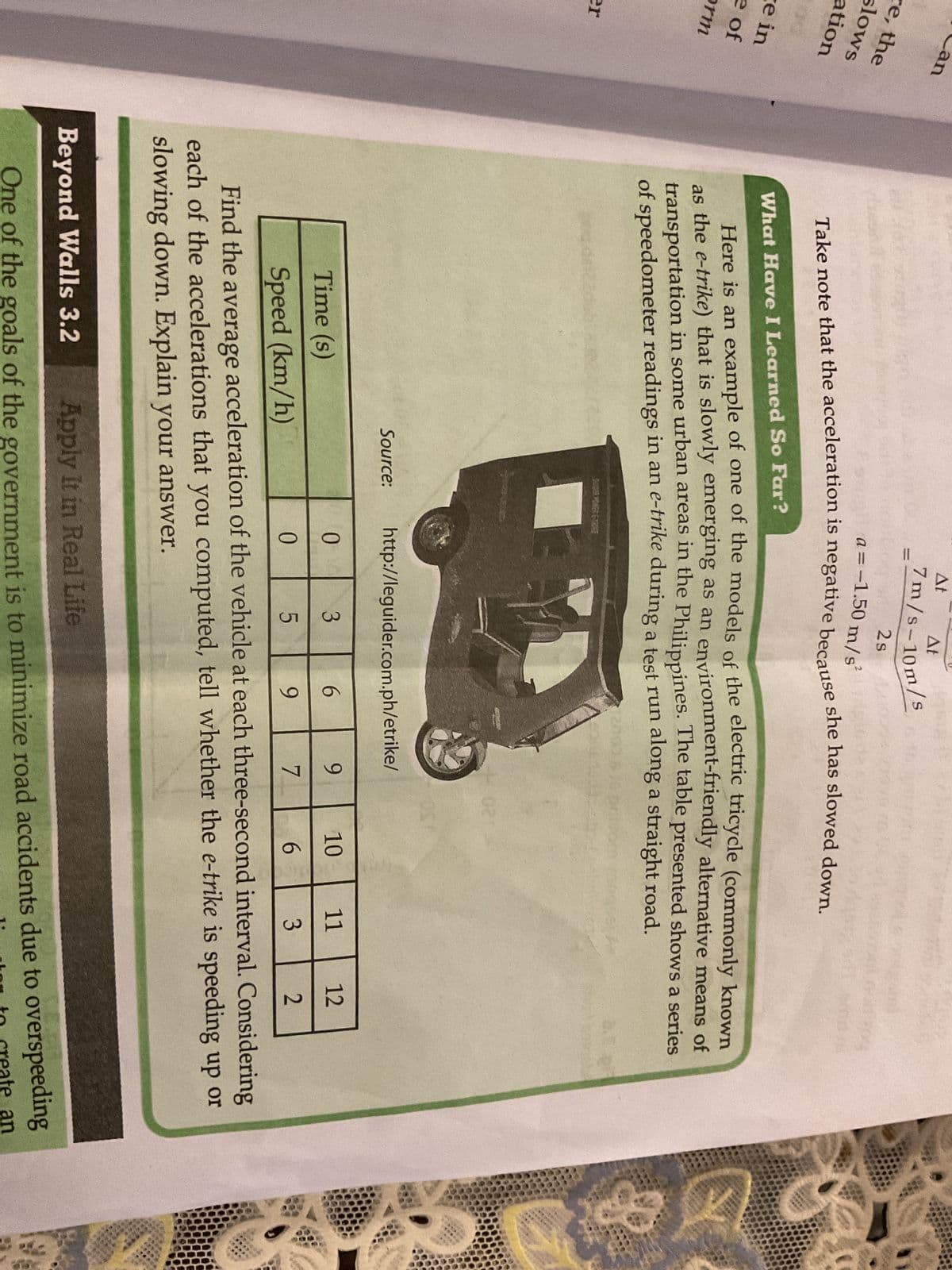 re, the
slows
ation
e in
e of
orm
an
er
2s
a = -1.50 m/s²
Take note that the acceleration is negative because she has slowed down.
Time (s)
Speed (km/h)
Source:
At
What Have I Learned So Far?
Here is an example of one of the models of the electric tricycle (commonly known
as the e-trike) that is slowly emerging as an environment-friendly alternative means of
transportation in some urban areas in the Philippines. The table presented shows a series
of speedometer readings in an e-trike during a test run along a straight road.
At
7m/s-10m/s
0
http://leguider.com.ph/etrike/
0
3
LO
4021
6
9
5
9
11
3
Find the average acceleration of the vehicle at each three-second interval. Considering
each of the accelerations that you computed, tell whether the e-trike is speeding up or
slowing down. Explain your answer.
10
6
7
PA
12
2
Beyond Walls 3.2 Apply It in Real Life
One of the goals of the government is to minimize road accidents due to overspeeding
in to create an