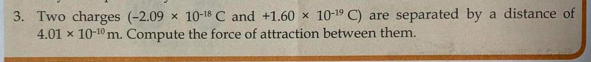 3. Two charges (-2.09 × 10-¹8 C and +1.60 × 10-19 C) are separated by a distance of
4.01 × 10-¹0 m. Compute the force of attraction between them.