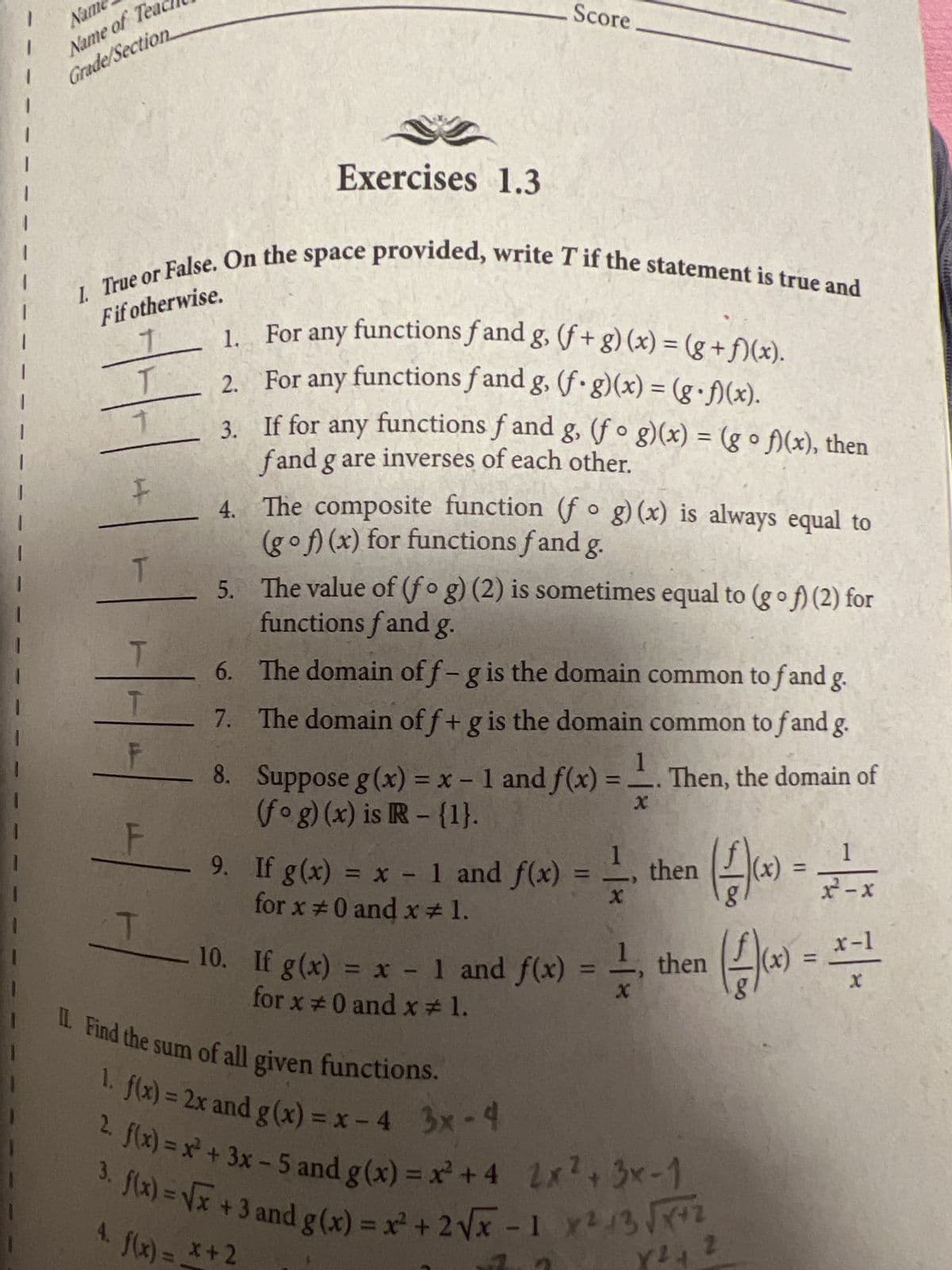 Nam
Name of Tea
Grade/Section
1
1
|
Fif otherwise.
1. True or False. On the space provided, write T if the statement is true and
T
F
T
144
F
Exercises 1.3
1.
For any functions f and g, (f+ g)(x) = (g+f)(x).
2.
For any functions fand g, (f. g)(x) = (g•f)(x).
3.
If for any functions f and g, (fog)(x) = (g o f)(x), then
fand g are inverses of each other.
4.
The composite function (fog)(x) is always equal to
(gof)(x) for functions fand g.
6.
7.
8.
Score
5.
The value of (fog) (2) is sometimes equal to (gof) (2) for
functions fand g.
The domain off-g is the domain common to f and g.
The domain off + g is the domain common to f and g.
Then, the domain of
1
Suppose g(x) = x - 1 and f(x) =
(fog)(x) is R - {1}.
X
9. If g(x) = x - 1 and f(x) = -=-
for x = 0 and x 1.
- 10. If g(x) =
= x -
for x = 0 and x#1.
x - 1 and
f(x)
1 and f(x) = =
then
(-1)(x) = 21²-x
(-²)(x) =
then
II. Find the sum of all given functions.
1. f(x) = 2x and g(x)=x-4 3x-4
2. f(x)=x² + 3x - 5 and g(x) = x² +4 2x² + 3x-1
3. f(x)=√x +3 and g(x) = x² + 2√√x -1 X²-3√x+2
Y2
Y ²4 2
4. f(x) = x + 2
x-1