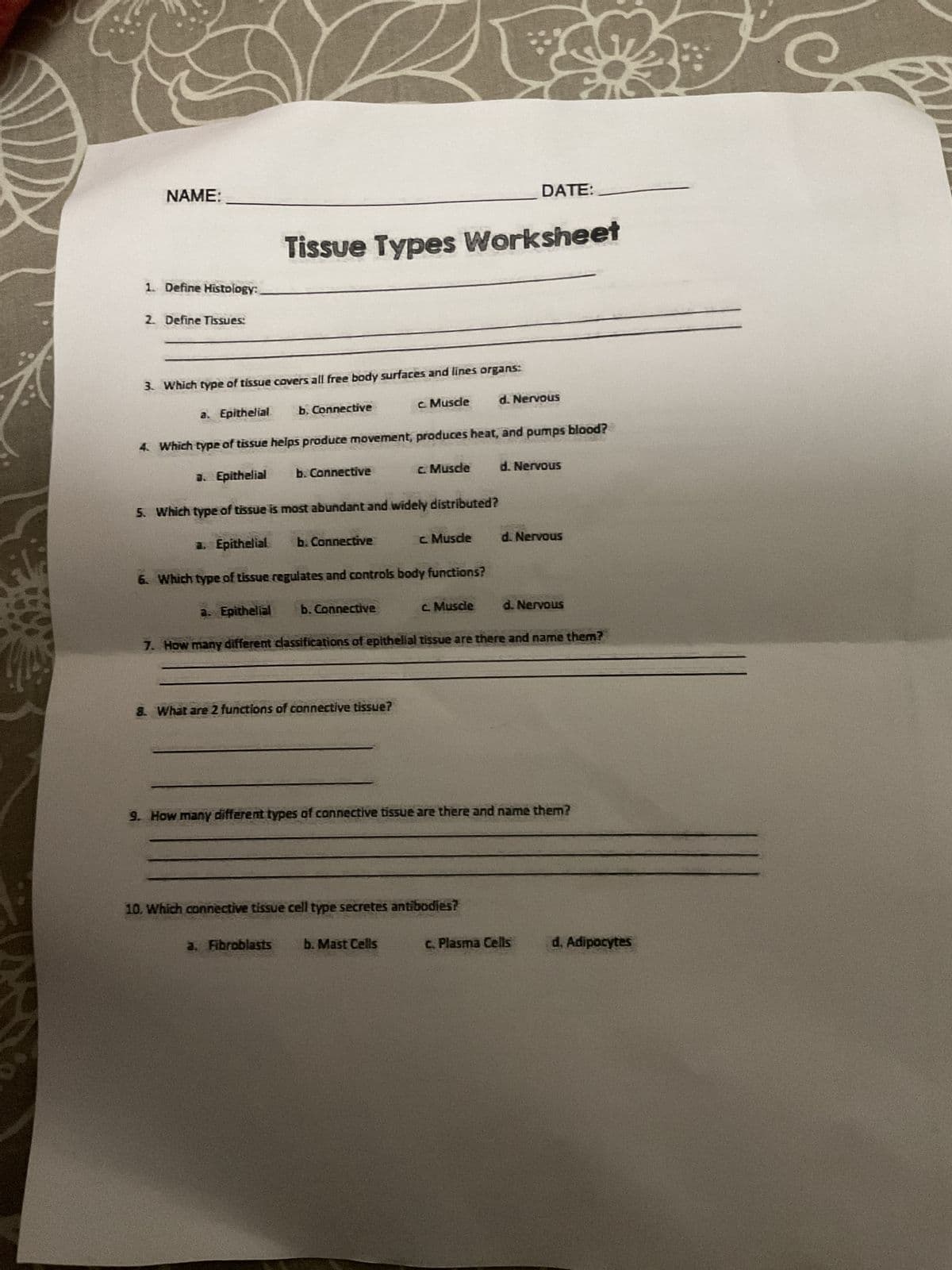 NAME:
1. Define Histology:
2. Define Tissues:
3. Which type of tissue covers all free body surfaces and lines organs:
Tissue Types Worksheet
a. Epithelial
a. Epithelial
4. Which type of tissue helps produce movement, produces heat, and pumps blood?
a. Epithelial
5. Which type of tissue is most abundant and widely distributed?
b. Connective
b. Connective
a. Epithelial
6. Which type of tissue regulates and controls body functions?
b. Connective
a. Fibroblasts
b. Connective
8. What are 2 functions of connective tissue?
c. Muscle
c. Muscle
c. Muscle
b. Mast Cells
c. Muscle
DATE:
10. Which connective tissue cell type secretes antibodies?
d. Nervous
7. How many different classifications of epithelial tissue are there and name them?
d. Nervous
d. Nervous
9. How many different types of connective tissue are there and name them?
d. Nervous
c. Plasma Cells
d. Adipocytes