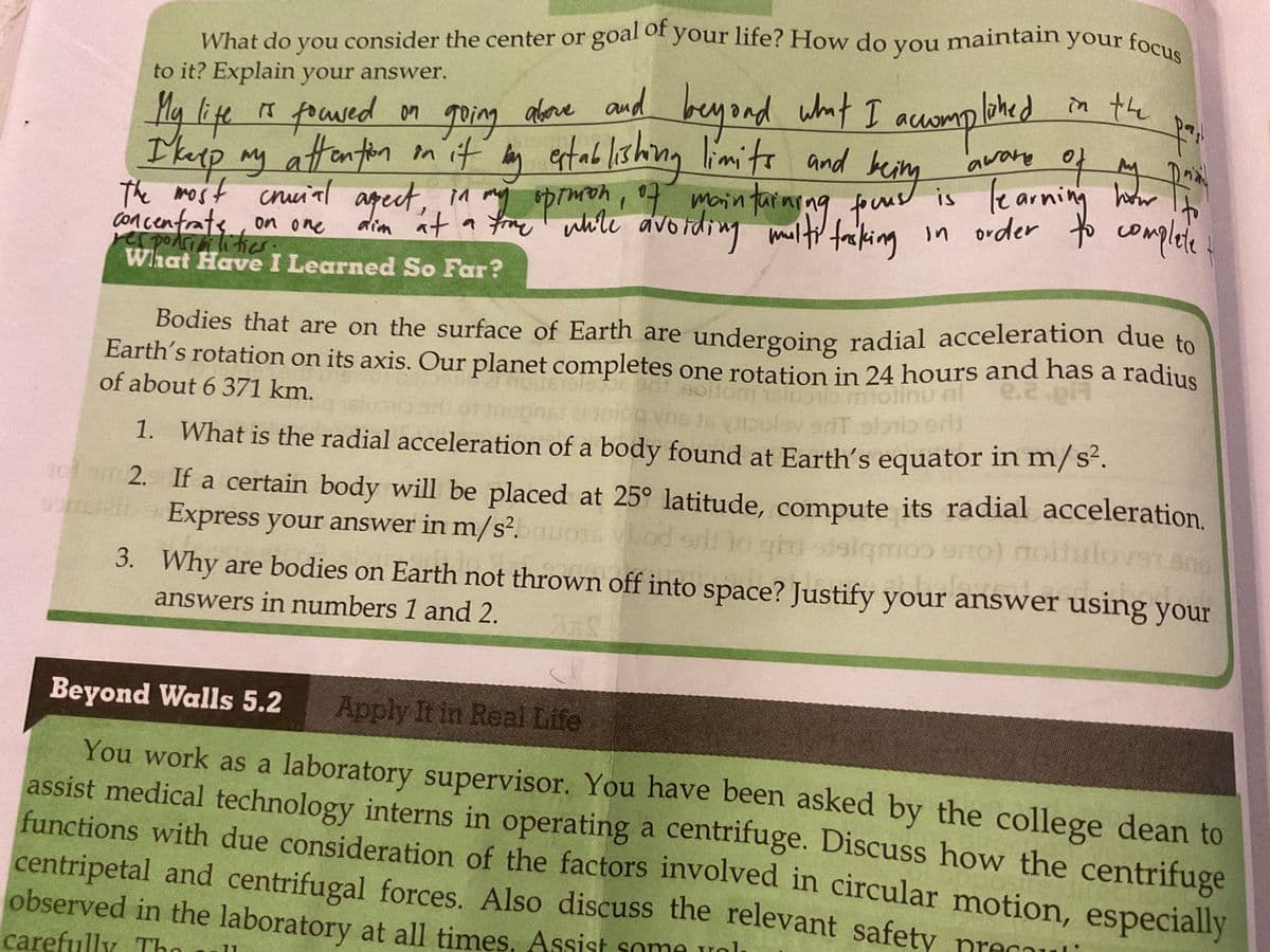 What do you consider the center or
to it? Explain your answer.
My life is focused on
goal of your life? How do you maintain your focus
lished in the
fai
beyond what I accomplahed
being
aware of
of
on going above and
I keep my attention on it by establishing limits and
The most crucial aspect,
concentrate on one
What Have I Learned So Far?
of maintaining fours
while avoiding multi facking
R₁
is learni
tacking in order to complete
in my
dim at a fine while an
time
ортиком
Bodies that are on the surface of Earth are undergoing radial acceleration due to
Earth's rotation on its axis. Our planet completes one rotation in 24 hours and has a radius
er nourists
soltom 1800 m
e.2.pi
of about 6 371 km.
ons!
bo
erit ol
1. What is the radial acceleration of a body found at Earth's equator in m/s².
70 m2.
carefully The ll
11
how
If a certain body will be placed at 25° latitude, compute its radial acceleration.
Express your answer in m/s².
bod srl to ghi sisigmoo sito) noitulovst and
3.
Why are bodies on Earth not thrown off into space? Justify your answer using your
answers in numbers 1 and 2.
ARS
Beyond Walls 5.2 Apply It in Real Life
You work as a laboratory supervisor. You have been asked by the college dean to
assist medical technology interns in operating a centrifuge. Discuss how the centrifuge
functions with due consideration of the factors involved in circular motion, especially
centripetal and centrifugal forces. Also discuss the relevant safety precaul
observed in the laboratory at all times, Assist some unl