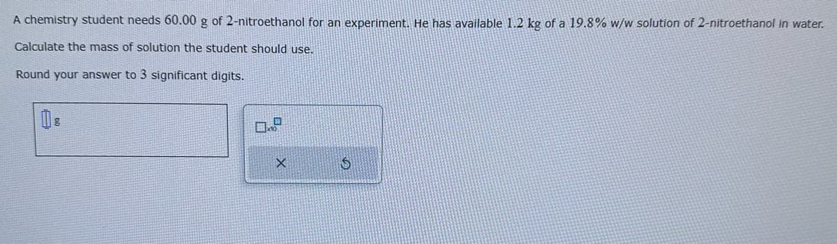 A chemistry student needs 60.00 g of 2-nitroethanol for an experiment. He has available 1.2 kg of a 19.8% w/w solution of 2-nitroethanol in water.
Calculate the mass of solution the student should use.
Round your answer to 3 significant digits.
X
S