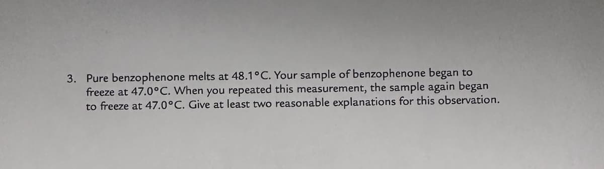 3. Pure benzophenone melts at 48.1°C. Your sample of benzophenone began to
freeze at 47.0°C. When you repeated this measurement, the sample again began
to freeze at 47.0°C. Give at least two reasonable explanations for this observation.