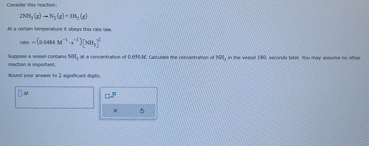 Consider this reaction:
2NH3(g) → N₂(g) + 3H₂ (g)
At a certain temperature it obeys this rate law.
rate = (0.0484 M¹-s¹) [NH₂]
Suppose a vessel contains NH3 at a concentration of 0.650M. Calculate the concentration of NH3 in the vessel 180. seconds later. You may assume no other
reaction is important.
Round your answer to 2 significant digits.
M
0.0
X
S