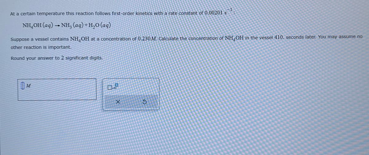 At a certain temperature this reaction follows first-order kinetics with a rate constant of 0.00201 s
NH₂OH(aq) →NH, (aq) + H₂O (aq)
Suppose a vessel contains NH OH at a concentration of 0.230 M. Calculate the concentration of NH OH in the vessel 410. seconds later. You may assume no
other reaction is important.
Round your answer to 2 significant digits.
M
0.7
X
S