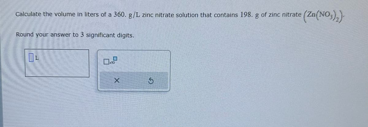 Calculate the volume in liters of a 360. g/L zinc nitrate solution that contains 198. g of zinc nitrate (Zn(NO3)₂)
Round your answer to 3 significant digits.
OL
X