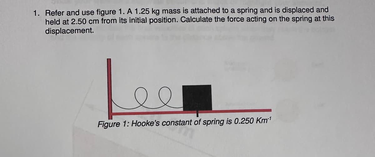 1. Refer and use figure 1. A 1.25 kg mass is attached to a spring and is displaced and
held at 2.50 cm from its initial position. Calculate the force acting on the spring at this
displacement.
Lee
Figure 1: Hooke's constant of spring is 0.250 Km¹