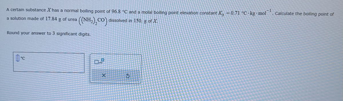 A certain substance X has a normal boiling point of 96.8 °C and a molal boiling point elevation constant K₁ = 0.71 °C-kg-mol Calculate the boiling point of
a solution made of 17.84 g of urea
((NH₂)2CO) dissolved in 150. g of X.
Round your answer to 3 significant digits.
0.9
X
S