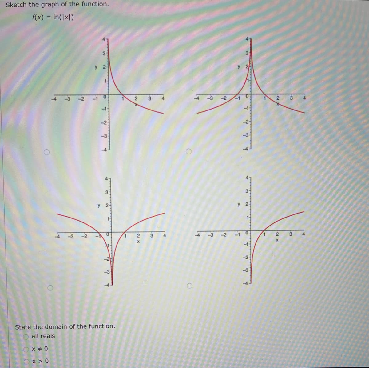 Sketch the graph of the function.
f(x) = In(|x|)
O
OX #0
-3
X>0
-2
-2
3-
y 2
1-
-10
-1-
-2
3-
y 2
1-
State the domain of the function.
all reals
0
1
1
2
2
X
3
3
4
-4
-3
-2 -1
-3-2
y 2
3₁
-1
w ~ = d.
-1-
-2-
3-
y 2
1-
0
!
-2-
-3-
1
2
2
X
3
3
4