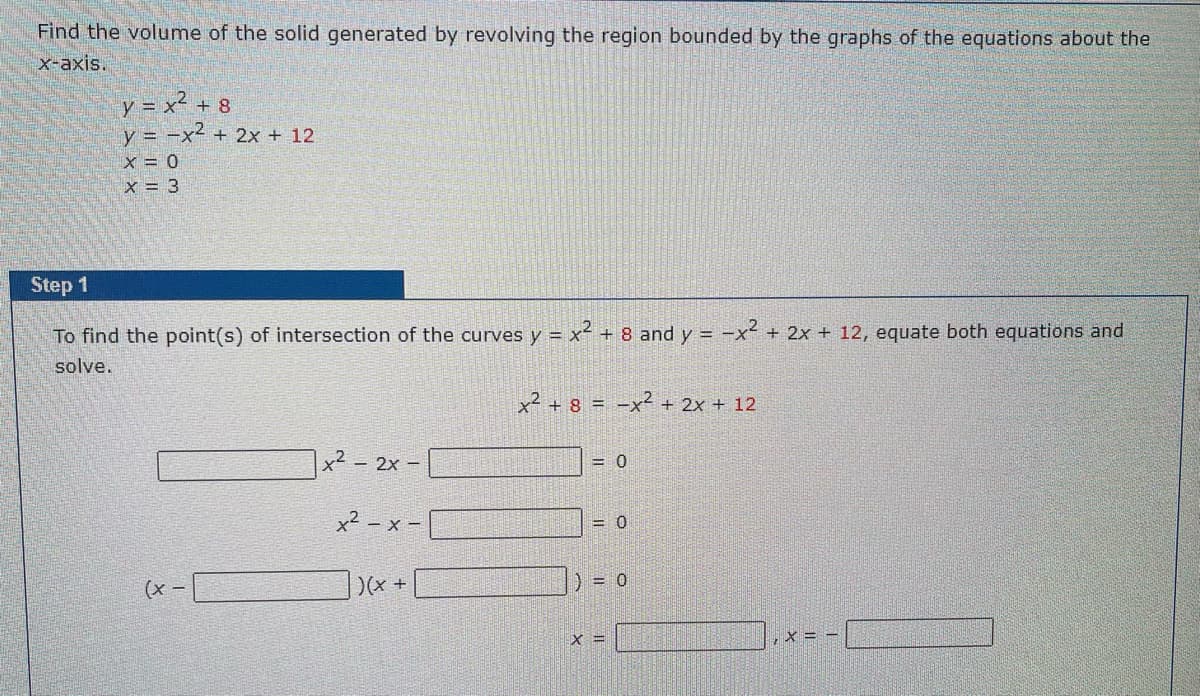 ### Finding the Volume of a Solid Generated by Revolving a Region Around the x-axis

To find the volume of the solid generated by revolving the region bounded by the graphs of the equations around the x-axis, follow these steps:

Given equations:
\[ y = x^2 + 8 \]
\[ y = -x^2 + 2x + 12 \]
\[ x = 0 \]
\[ x = 3 \]

#### Step 1:
**To find the point(s) of intersection of the curves \( y = x^2 + 8 \) and \( y = -x^2 + 2x + 12 \).**

We equate the two equations and solve for x.

\[ x^2 + 8 = -x^2 + 2x + 12 \]

Rearrange all terms to one side of the equation for standard quadratic form:

\[ x^2 + 8 + x^2 - 2x - 12 = 0 \]

Simplify:

\[ 2x^2 - 2x - 4 = 0 \]

Divide throughout by 2 for simplicity:

\[ x^2 - x - 2 = 0 \]

Factorize the quadratic equation:

\[ (x - 2)(x + 1) = 0 \]

Solve for x:

\[ x = 2 \]
\[ x = -1 \]

Therefore, the points of intersection are \( x = 2 \) and \( x = -1 \).

These points will be crucial in determining the limits of integration for setting up the volume integral in the subsequent steps.