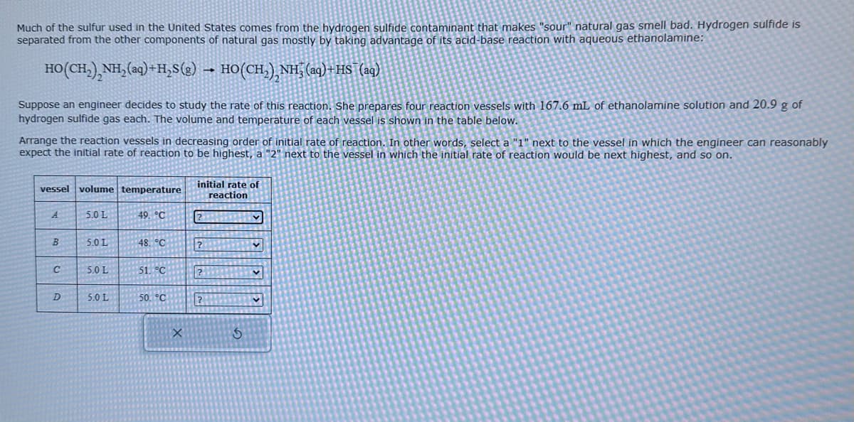 Much of the sulfur used in the United States comes from the hydrogen sulfide contaminant that makes "sour" natural gas smell bad. Hydrogen sulfide is
separated from the other components of natural gas mostly by taking advantage of its acid-base reaction with aqueous ethanolamine:
HO(CH,),NH,(aq)+H,S(g) → HO(CH,),NH,(aq)+HS (aq)
Suppose an engineer decides to study the rate of this reaction. She prepares four reaction vessels with 167.6 mL of ethanolamine solution and 20.9 g of
hydrogen sulfide gas each. The volume and temperature of each vessel is shown in the table below.
Arrange the reaction vessels in decreasing order of initial rate of reaction. In other words, select a "1" next to the vessel in which the engineer can reasonably
expect the initial rate of reaction to be highest, a "2" next to the vessel in which the initial rate of reaction would be next highest, and so on.
vessel volume temperature
A
B
C
D
5.0 L
5.0 L
5.0 L
5.0 L
49, °C
48. °C
51. °C
50. °C
X
initial rate of
reaction
?
?
?
5
v
v