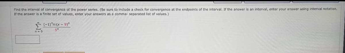 Find the interval of convergence of the power series. (Be sure to include a check for convergence at the endpoints of the interval. If the answer is an interval, enter your answer using interval notation.
If the answer is a finite set of values, enter your answers as a comma- separated list of values.)
n = 0
(-1)"ni(x - 9)"
50