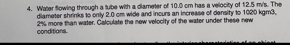 4. Water flowing through a tube with a diameter of 10.0 cm has a velocity of 12.5 m/s. The
diameter shrinks to only 2.0 cm wide and incurs an increase of density to 1020 kgm3,
2% more than water. Calculate the new velocity of the water under these new
conditions.
of on chiest