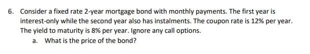 6. Consider a fixed rate 2-year mortgage bond with monthly payments. The first year is
interest-only while the second year also has instalments. The coupon rate is 12% per year.
The yield to maturity is 8% per year. Ignore any call options.
a. What is the price of the bond?
