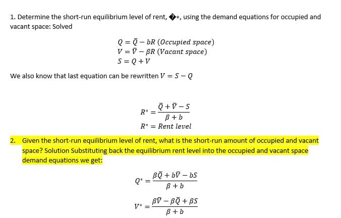 1. Determine the short-run equilibrium level of rent, ·
*, using the demand equations for occupied and
vacant space: Solved
Q = ? - bR (Occupied space)
V = V – BR (Vacant space)
S = Q +V
We also know that last equation can be rewritten V = S- Q
R* =
B + b
R* = Rent level
2. Given the short-run equilibrium level of rent, what is the short-run amount of occupied and vacant
space? Solution Substituting back the equilibrium rent level into the occupied and vacant space
demand equations we get:
Bộ + bỹ – bS
Q*
B+ b
Bỹ – Bộ + BS
B+b
V* =
