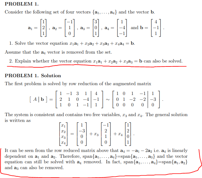 PROBLEM 1.
Consider the following set of four vectors {a1,.
a4} and the vector b.
.....
[3
a = 2
, a2
and b =
dz =
a =
1. Solve the vector equation xịaj + x2a2 + x3a3 + x4ąs = b.
Assume that the a, vector is removed from the set.
2. Explain whether the vector equation ,a + X2a, + ¤zâz
b can also be solved.
PROBLEM 1. Solution
The first problem is solved by row reduction of the augmented matrix
1 -1 3
0 -4
1 0 1 -1
10 1
0 1 -2 -2|-3
0 0 0
1
4
-1
1
[ A|b] = | 2 1
The system is consistent and contains two free variables, rz and a4. The general solution
is written as
2
+ I3
+ x4
I3
1
It can be seen from the row reduced matrix above that a4 =
dependent on a1 and a2. Therefore, span{a1,..., a}=span{a1,..., a3} and the vector
equation can still be solved with a, removed. In fact, span{a,..., aj}=span{a1, a2}
and az can also be removed.
2az i.e. a4 is linearly
