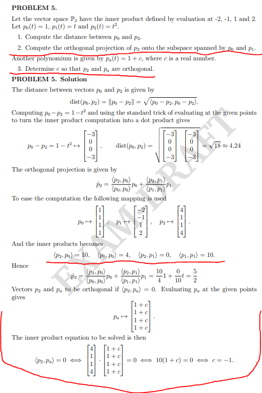 PROBLEM 5.
Let the vector space P2 have the inner product defined by evaluation at -2, -1, 1 and 2.
Let po(t) = 1, pi(t) = t and p2(t) = t°.
1. Compute the distance between po and p2.
2. Compute the orthogonal projection of p2 onto the subspace spanned by po and
Another polynomium is given by pa(t) = 1+c, where c is a real number.
3. Determine c so that p2 and pa are orthogonal.
PROBLEM 5. Solution
P1.
The distance between vectors po and p2 is given by
dist(Po, P2) = ||po – P2|| = V(Po – P2. Po – P2).
Computing po - P2 = 1-ť and using the standard trick of evaluating at the given points
to turn the inner product computation into a dot product gives
Po - P2 = 1-tH→
dist(Po, P2) =
18 = 4.24
The orthogonal projection is given by
(P2, P1).
Pi
(P1, P)"
(P2, Po)
(Po, Po Po +
To ease the computation the following mapping is used
1
P2+
Po +
4.
And the inner products becomes
(P2, Po) = 10, (Po, Po) = 4,
(P2, P1) = 0, (P1, P1) = 10.
Hence
(P2, Po)
Po +
(Po: Po)
(P2, P1)
10
-1+
= Id-
(P1, P1)
4
Vectors p2 and p. to be orthogonal if (P2; Pa)
= 0. Evaluating pa at the given points
gives
[1+c]
1+c
Pa +
1+c
1+c
The inner product equation to be solved is then
+c
1
1+c
(P2, Pa) = 0
= 0 + 10(1+ c) = 0 + c= -1.
1+c
4
1+c
- - - 1
