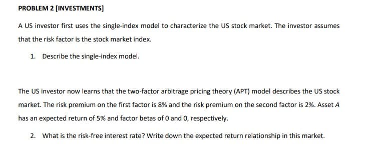 PROBLEM 2 [INVESTMENTS]
A US investor first uses the single-index model to characterize the US stock market. The investor assumes
that the risk factor is the stock market index.
1. Describe the single-index model.
The US investor now learns that the two-factor arbitrage pricing theory (APT) model describes the US stock
market. The risk premium on the first factor is 8% and the risk premium on the second factor is 2%. Asset A
has an expected return of 5% and factor betas of 0 and 0, respectively.
2. What is the risk-free interest rate? Write down the expected return relationship in this market.
