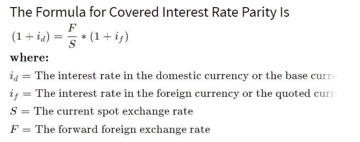 The Formula for Covered Interest Rate Parity Is
F
(1+ ia)
* (1+ if)
S
where:
ia
The interest rate in the domestic currency or the base curre
is
= The interest rate in the foreign currency or the quoted curr
S = The current spot exchange rate
F = The forward foreign exchange rate
