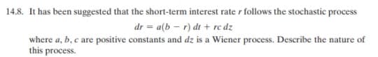 14.8. It has been suggested that the short-term interest rate r follows the stochastic process
dr = a(b – r) dt + rc dz
where a, b, c are positive constants and dz is a Wiener process. Describe the nature of
this process.
