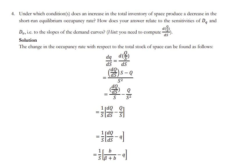 4. Under which condition(s) does an increase in the total inventory of space produce a decrease in the
short-run equilibrium occupancy rate? How does your answer relate to the sensitivities of D, and
Dy, i.e. to the slopes of the demand curves? (Hint: you need to compute ·
ds
Solution
The change in the occupancy rate with respect to the total stock of space can be found as follows:
dq_ d
ds
ds
()s - Q
S2
Q
1 [dQ Q1
slds
= -
1 [dQ
slas
-
1
b
s lB + b
