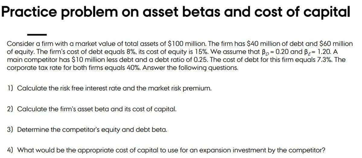 Practice problem on asset betas and cost of capital
Consider a firm with a market value of total assets of $100 million. The firm has $40 million of debt and $60 million
of equity. The firm's cost of debt equals 8%, its cost of equity is 15%. We assume that B, = 0.20 and B-= 1.20. A
main competitor has $10 million less debt and a debt ratio of 0.25. The cost of debt for this firm equals 7.3%. The
corporate tax rate for both firms equals 40%. Answer the following questions.
1) Calculate the risk free interest rate and the market risk premium.
2) Calculate the firm's asset beta and its cost of capital.
3) Determine the competitor's equity and debt beta.
4) What would be the appropriate cost of capital to use for an expansion investment by the competitor?
