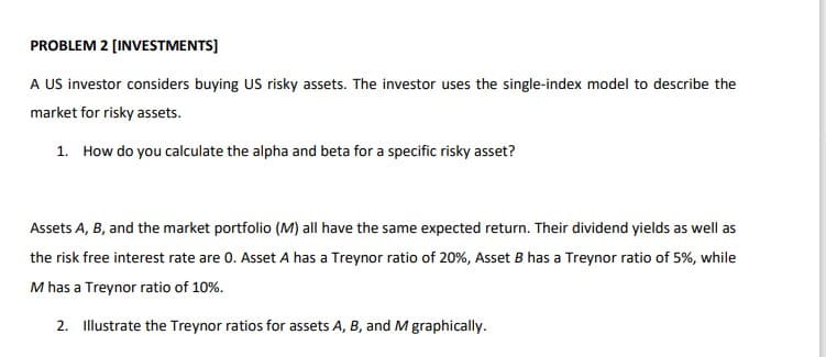 PROBLEM 2 (INVESTMENTS]
A US investor considers buying US risky assets. The investor uses the single-index model to describe the
market for risky assets.
1. How do you calculate the alpha and beta for a specific risky asset?
Assets A, B, and the market portfolio (M) all have the same expected return. Their dividend yields as well as
the risk free interest rate are 0. Asset A has a Treynor ratio of 20%, Asset B has a Treynor ratio of 5%, while
M has a Treynor ratio of 10%.
2. Illustrate the Treynor ratios for assets A, B, and M graphically.
