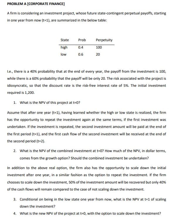 PROBLEM A [CORPORATE FINANCE]
A firm is considering an investment project, whose future state-contingent perpetual payoffs, starting
in one year from now (t=1), are summarized in the below table:
State
Prob
Perpetuity
high
0.4
100
low
0.6
20
L.e., there is a 40% probability that at the end of every year, the payoff from the investment is 100,
while there is a 60% probability that the payoff will be only 20. The risk associated with the project is
idiosyncratic, so that the discount rate is the risk-free interest rate of 5%. The initial investment
required is 1,200.
1. What is the NPV of this project at t=0?
Assume that after one year (t=1), having learned whether the high or low state is realized, the firm
has the opportunity to repeat the investment again at the same terms, if the first investment was
undertaken. If the investment is repeated, the second investment amount will be paid at the end of
the first period (t=1), and the first cash flow of the second investment will be received at the end of
the second period (t=2).
2. What is the NPV of the combined investment at t=0? How much of the NPV, in dollar terms,
comes from the growth option? Should the combined investment be undertaken?
In addition to the above real option, the firm also has the opportunity to scale down the initial
investment after one year, in a similar fashion as the option to repeat the investment. If the firm
chooses to scale down the investment, 50% of the investment amount will be recovered but only 40%
of the cash flows will remain compared to the case of not scaling down the investment.
3. Conditional on being in the low state one year from now, what is the NPV at t=1 of scaling
down the investment?
4. What is the new NPV of the project at t=0, with the option to scale down the investment?
