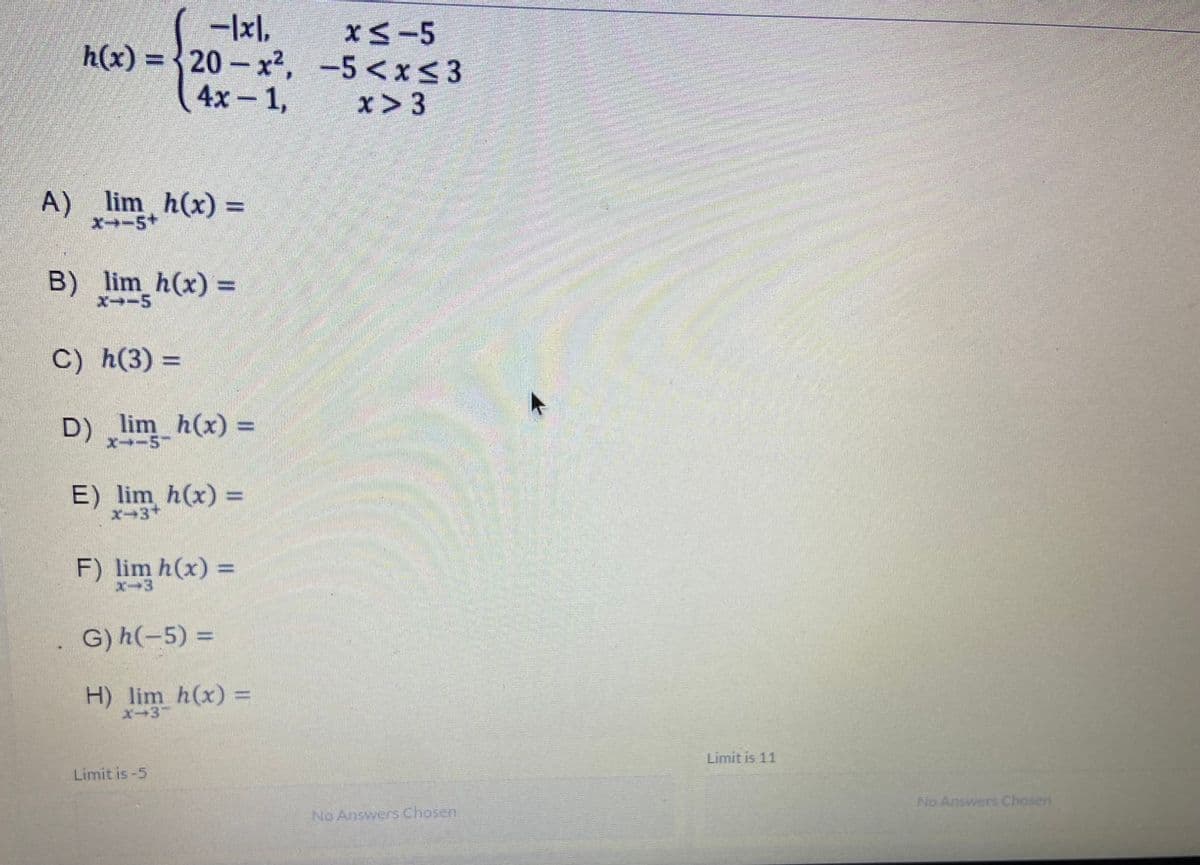 -1x1,
h(x)=20-x²,
4x-1,
A) lim h(x) =
X−−5+
B) lim_h(x) =
X--5
C) h(3) =
D) _lim_h(x) =
X--5-
E) lim h(x) =
F) lim h(x) =
X-3
G) h(-5) =
H) lim h(x) =
x−3-
Limit is -5
x≤-5
-5<x<3
x > 3
No Answers Chosen
Limit is 11
No Answers Chosen