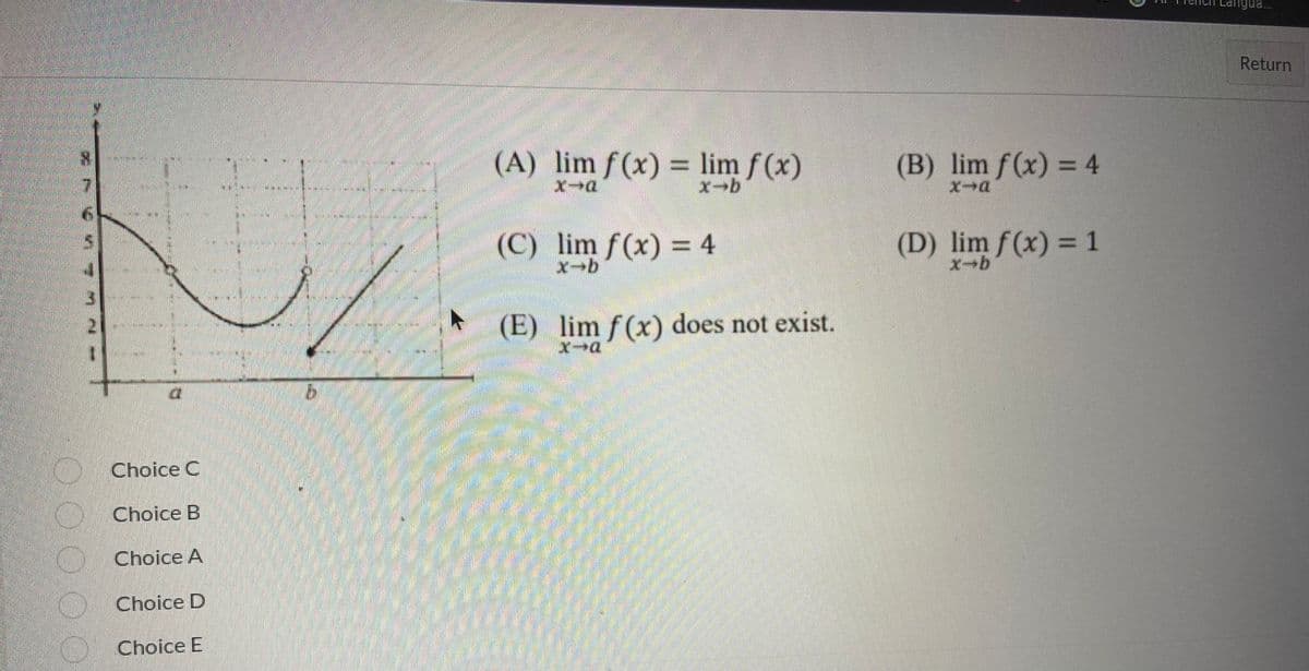 N
4
Choice C
Choice B
Choice A
Choice D
Choice E
///////
►
(A) lim f(x) = lim ƒ (x)
x-a
x-b
(C) lim f(x) = 4
x→b
(E) lim f(x) does not exist.
x→a
(B) lim f(x) = 4
x-a
(D) lim f(x) = 1
x-b
Return