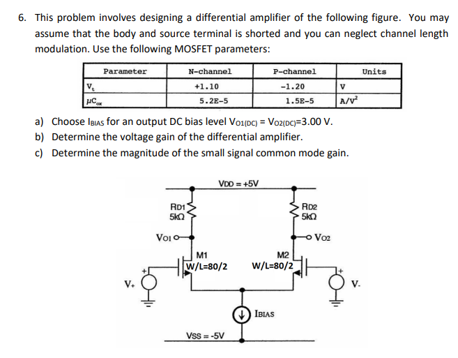 6. This problem involves designing a differential amplifier of the following figure. You may
assume that the body and source terminal is shorted and you can neglect channel length
modulation. Use the following MOSFET parameters:
Parameter
N-channel
P-channel
Units
+1.10
-1.20
V
5. 2E-5
A/v
1.5E-5
a) Choose IBIAS for an output DC bias level Vo1(Dc) = Voz(DC)=3.00 V.
b) Determine the voltage gain of the differential amplifier.
c) Determine the magnitude of the small signal common mode gain.
VDD = +5V
RD1
5kQ
RD2
5kO
Voi0
o Vo2
M1
M2
W/L=80/2
w/L=80/2
) IBIAS
Vss = -5V
