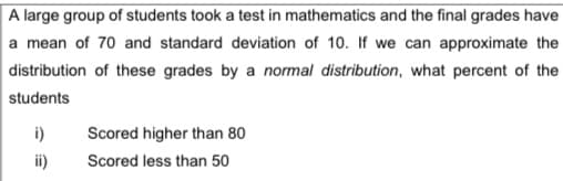 A large group of students took a test in mathematics and the final grades have
a mean of 70 and standard deviation of 10. If we can approximate the
distribution of these grades by a nommal distribution, what percent of the
students
i)
Scored higher than 80
i)
Scored less than 50
