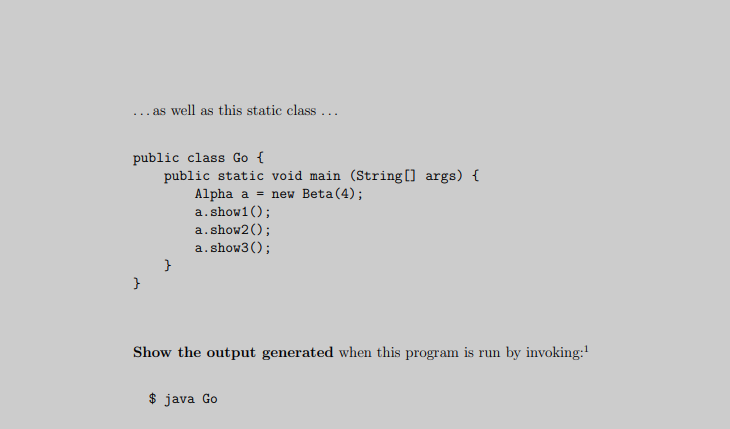... as well as this static class ...
public class Go {
public static void main (String[] args) {
Alpha a = new Beta(4);
a.show1();
a.show2();
a.show3();
Show the output generated when this program is run by invoking:
$ java Go
