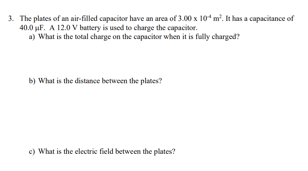 3. The plates of an air-filled capacitor have an area of 3.00 x 104 m². It has a capacitance of
40.0 µF. A 12.0 V battery is used to charge the capacitor.
a) What is the total charge on the capacitor when it is fully charged?
b) What is the distance between the plates?
c) What is the electric field between the plates?
