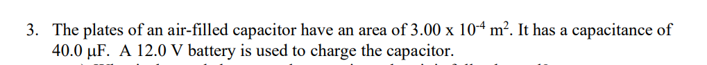 3. The plates of an air-filled capacitor have an area of 3.00 x 104 m². It has a capacitance of
40.0 µF. A 12.0 V battery is used to charge the capacitor.
