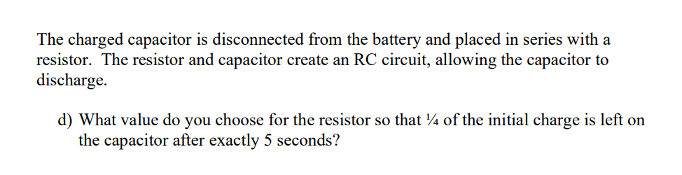 The charged capacitor is disconnected from the battery and placed in series with a
resistor. The resistor and capacitor create an RC circuit, allowing the capacitor to
discharge.
d) What value do you choose for the resistor so that 4 of the initial charge is left on
the capacitor after exactly 5 seconds?
