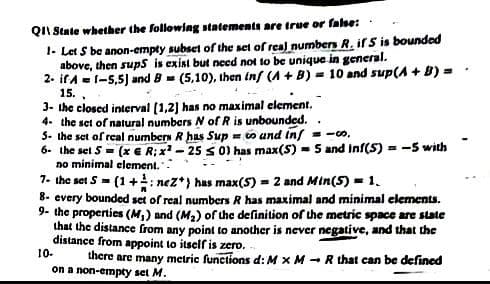 QII State whether the following statements are true or false:
1- Let S be anon-empty subset of the set of real numbers R. ifS is bounded
above, then sups is exist but need not to be unique in general.
2- ifA =(-5,5) and B - (5,10), ihen inf (A + B) = 10 and sup(A + B) =
15.,
3- the closed interval (1,2] has no maximal element.
4. the set of natural numbers N of R is unbounded. .
3- the set of real numbers R has Sup = o und inf
6- the set 5 = (x €E R;x -25 s 01 has max(S) - 5 and inf(S) = -5 with
no minimal element.:
7- the set S= (1+: nez*} has max(5) = 2 and Min(5) = 1.
8- every bounded set of real numbers R has maximal and minimal elements.
9- the properties (M,) and (M2) of the definition of the metric space are state
that the distance from any point to another is never negative, and that the
distance from appoint to itself is zero. -
there are many metric functions d: M x M - R that can be defined
on a non-empty set M.
-o,
10-
