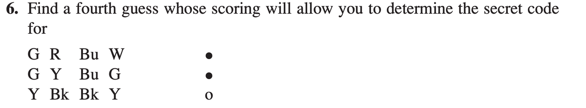 6. Find a fourth guess whose scoring will allow you to determine the secret code
for
G R
Bu W
G Y Bu G
Y Bk Bk Y
