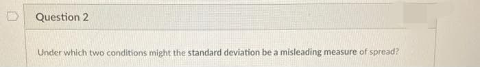 Question 2
Under which two conditions might the standard deviation be a misleading measure of spread?
