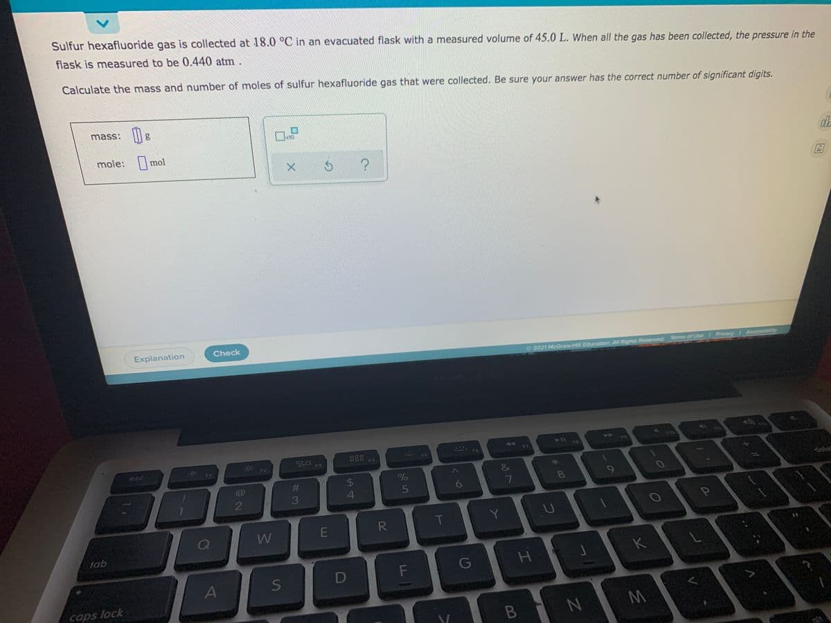 Sulfur hexafluoride gas is collected at 18.0 °C in an evacuated flask with a measured volume of 45.0 L. When all the gas has been collected, the pressure in the
flask is measured to be 0.440 atm
Calculate the mass and number of moles of sulfur hexafluoride gas that were collected. Be sure your answer has the correct number of significant digits.
mass:
mole: mol
Ar
Explanation
Check
O 2021 McGraw-Hill Education. All Rights Reserved
Terms of Use Privacy Accessibility
50
888
F6
F5
F6
F7
esc
F3
F4
%23
24
dele
5
6
7
8
9
3
4.
E
R
Y.
Q
tab
K
D
F
G
caps lock
B N
olt
%24
S'
