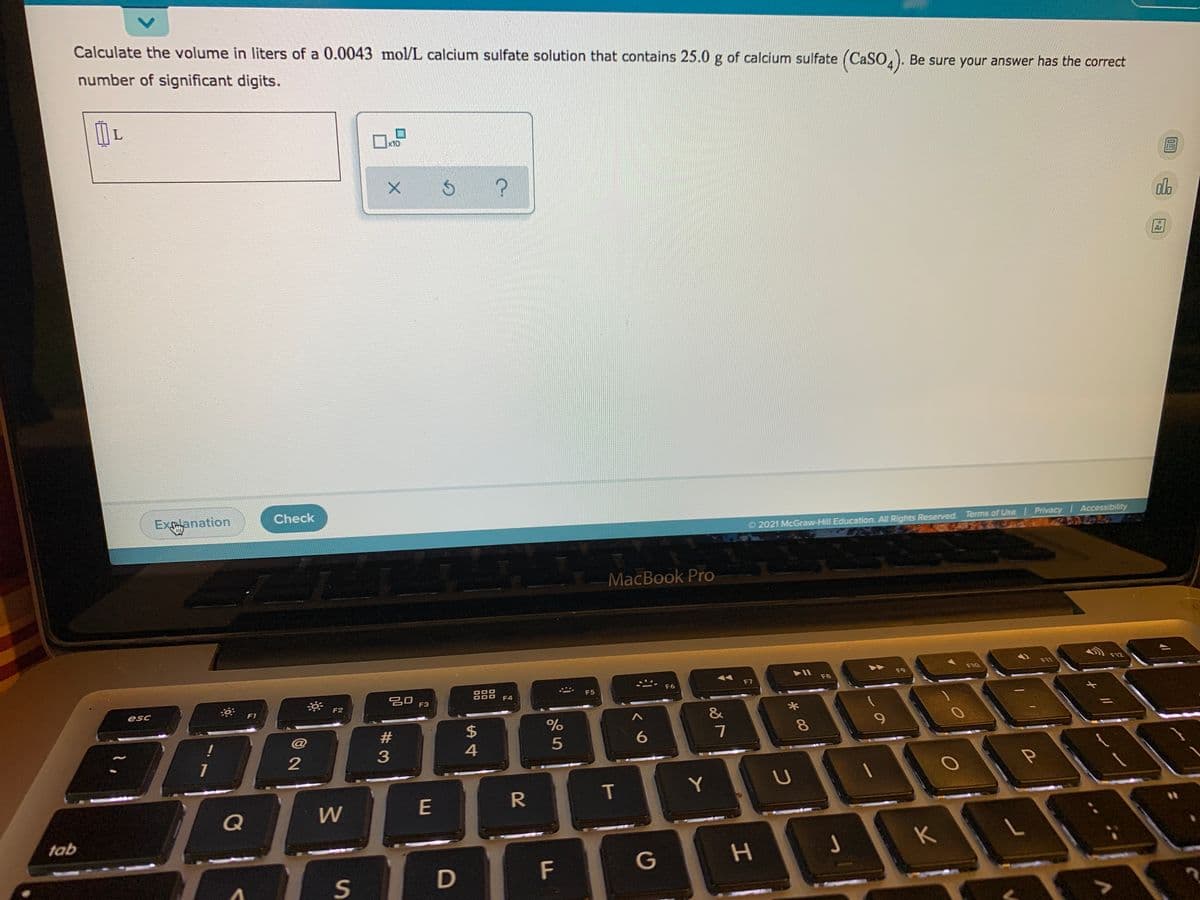 Calculate the volume in liters of a 0.0043 mol/L calcium sulfate solution that contains 25.0 g of calcium sulfate (CaSO,), Be sure your answer has the correct
number of significant digits.
x10
Ar
Exlanation
Check
O 2021 McGraw-Hill Education. All Rights Reserved. Terms of Use Privacy Accessibility
MaсВook Pro
F12
F9
F10
888
F4
F6
F7
F8
esc
F3
F5
F1
F2
24
%
&
6.
8.
1
T
Y
Q
W
tab
G
H.
J
K
S
F
#3
2
<>
