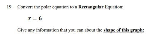 19. Convert the polar equation to a Rectangular Equation:
r = 6
Give any information that you can about the shape of this graph:
